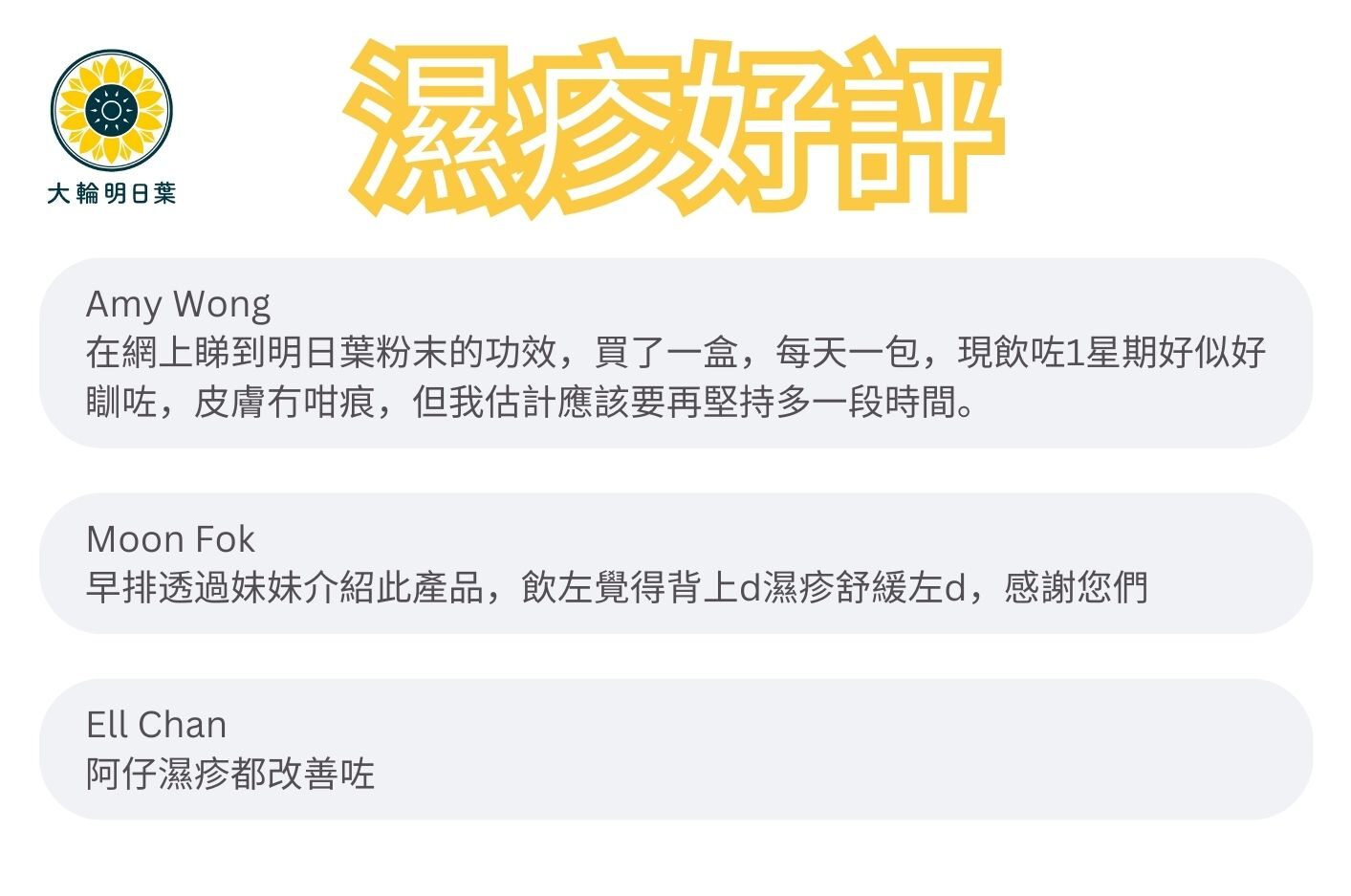 在網上睇到明日葉粉末的功效，買了一盒，每天一包，現飲咗1星期好似好瞓咗，皮膚冇咁痕，但我估計應該要再堅持多一段時間。

早排透過妹妹介紹此產品，飲左覺得背上d濕疹舒緩左d，感謝您們

阿仔濕疹都改善咗